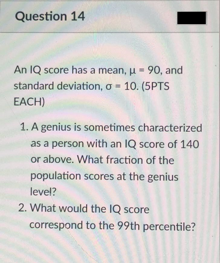 Question 14
An IQ score has a mean, µ = 90, and
standard deviation, o = 10. (5PTS
EACH)
1. A genius is sometimes characterized
as a person with an IQ score of 140
or above. What fraction of the
population scores at the genius
leve!?
2. What would the IQ score
correspond to the 99th percentile?
