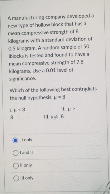 A manufacturing company developed a
new type of hollow block that has a
mean compressive strength of 8
kilograms with a standard deviation of
0.5 kilogram. A random sample of 50
Iblocks is tested and found to have a
mean compressive strength of 7.8
kilograms. Use a 0.01 level of
significance.
Which of the following best contrądicts
the null hypothesis, u = 8
%3D
I. µ < 8
II. µ >
III. ut 8
).I only
Ol and II
O Il only
O II only
