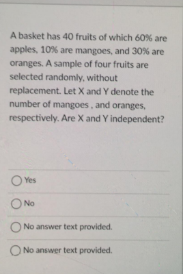 A basket has 40 fruits of which 60% are
apples, 10% are mangoes, and 30% are
oranges. A sample of four fruits are
selected randomly, without
replacement. Let X and Y denote the
number of mangoes, and oranges,
respectively. Are X and Y independent?
O Yes
O No
No answer text provided.
O No answer text provided.
