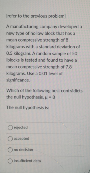 [refer to the previous problem]
A manufacturing company developed a
new type of hollow block that has a
mean compressive strength of 8
kilograms with a standard deviation of
0.5 kilogram. A random sample of 50
Iblocks is tested and found to have a
mean compressive strength of 7.8
kilograms. Use a 0.01 level of
significance.
Which of the following best contrádicts
the null hypothesis, u = 8
The null hypothesis is:
O rejected
O accepted
no decision
O insufficient data
