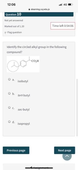 12:06
l 4G
elearning.zuj.edu.jo
Question 10
Not yet answered
Marked out of 1.20
Time left 0:54:06
P Flag question
Identify the circled alkyl group in the following
compound?
CO,H
a.
isobutyl
Ob.
tert-butyl
Oc.
sec-butyl
d.
isopropyl
Previous page
Next page
