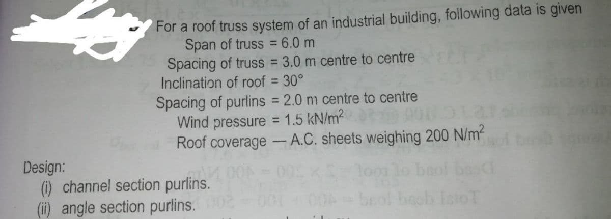 For a roof truss system of an industrial building, following data is given
Span of truss = 6.0 m
Spacing of truss = 3.0 m centre to centre
Inclination of roof 30°
Spacing of purlins = 2.0 m centre to centre
Wind pressure = 1.5 kN/m2
Roof coverage -A.C. sheets weighing 200 N/m²
%3D
Design:
(1) channel section purlins.
(ii) angle section purlins.0
00
004 brol beob
stoT
