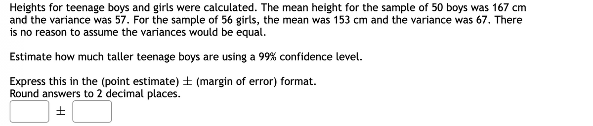 Heights for teenage boys and girls were calculated. The mean height for the sample of 50 boys was 167 cm
and the variance was 57. For the sample of 56 girls, the mean was 153 cm and the variance was 67. There
is no reason to assume the variances would be equal.
Estimate how much taller teenage boys are using a 99% confidence level.
Express this in the (point estimate) ± (margin of error) format.
Round answers to 2 decimal places.
H