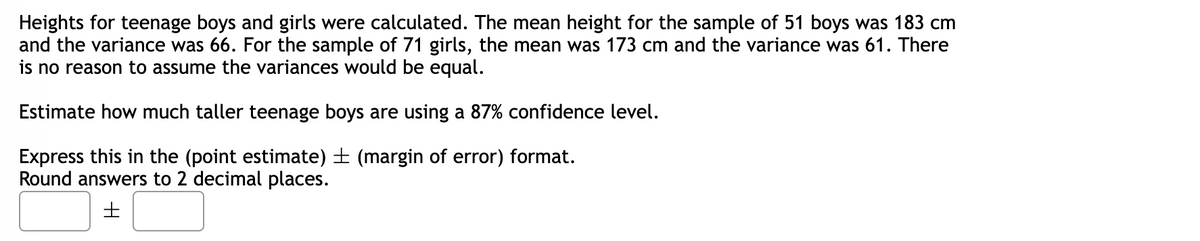 Heights for teenage boys and girls were calculated. The mean height for the sample of 51 boys was 183 cm
and the variance was 66. For the sample of 71 girls, the mean was 173 cm and the variance was 61. There
is no reason to assume the variances would be equal.
Estimate how much taller teenage boys are using a 87% confidence level.
Express this in the (point estimate) ± (margin of error) format.
Round answers to 2 decimal places.
H