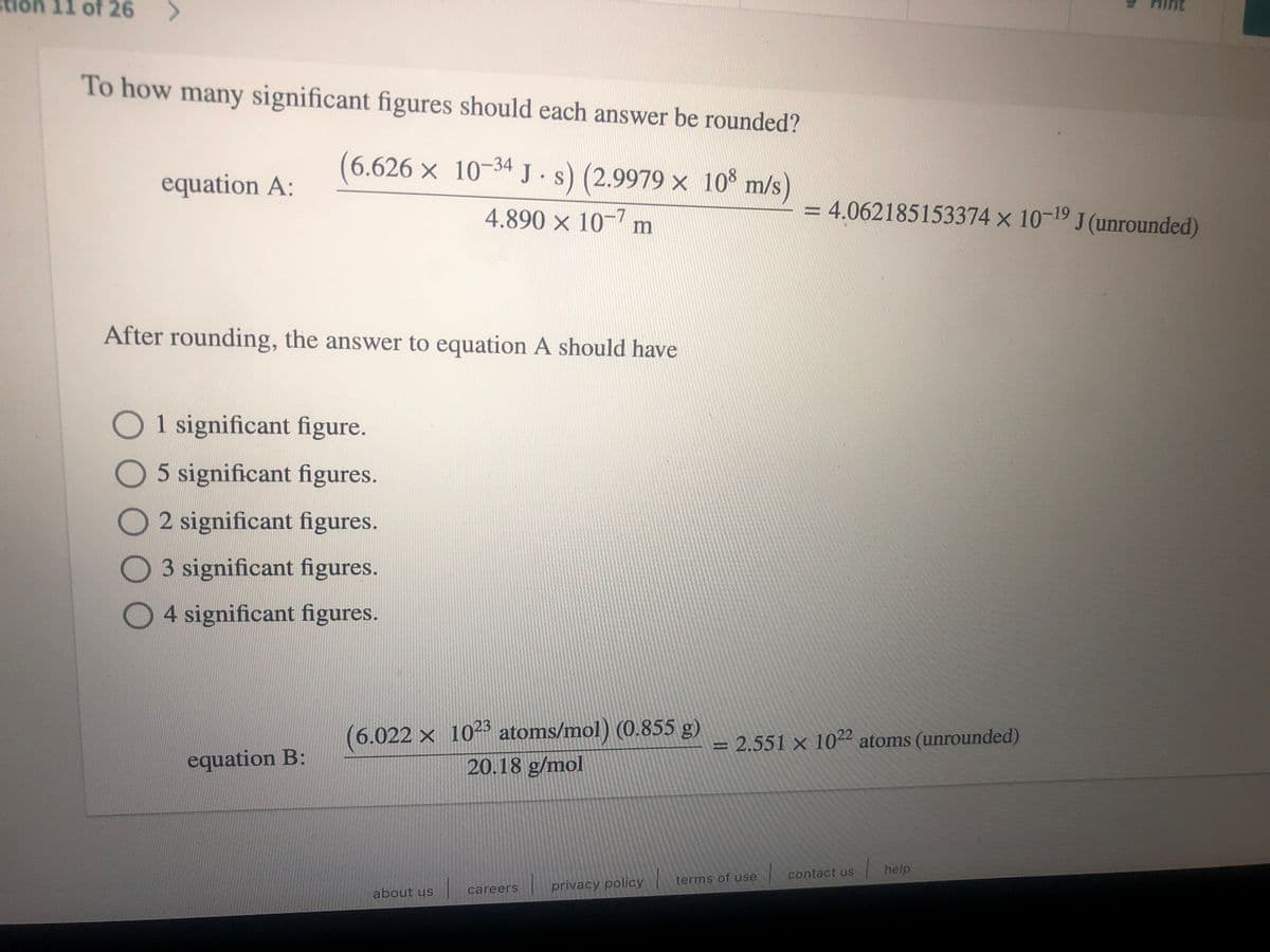 11 of 26
To how many significant figures should each answer be rounded?
(6.626 × 10-34 J •s) (2.9979 × 10% m/s)
equation A:
4.890 × 10-7 m
4.062185153374 x 10-19 J (unrounded)
After rounding, the answer to equation A should have
O1 significant figure.
O5 significant figures.
O2 significant figures.
O3 significant figures.
04 significant figures.
(6.022 x 1023 atoms/mol) (0.855 g)
20.18 g/mol
= 2.551 × 1022 atoms (unrounded)
%3D
equation B:
contact us
help
terms of use
careers
privacy policy
about us
