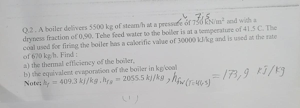 7:5.
Q.2. A boiler delivers 5500 kg of steam/h at a pressure óf 750 KN/m2 and with a
dryness fraction of 0,90. Tehe feed water to the boiler is at a temperature of 41.5 C. The
coal used for firing the boiler has a calorific value of 30000 kJ/kg and is used at the rate
of 670 kg/h. Find :
a) the thermal efficiency of the boiler,
b) the equivalent evaporation of the boiler in kg/coal
Note; h, = 409.3 kj/kg ,hjg = 2055.5 k]/k9 ,Nfw (T=41,5)
13,9 KJ/K9
