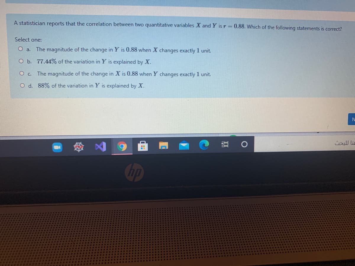 A statistician reports that the correlation between two quantitative variables X and Y is r= 0.88. Which of the following statements is correct?
Select one:
O a. The magnitude of the change in Y is 0.88 when X changes exactly 1 unit.
O b. 77.44% of the variation in Y is explained by X.
The magnitude of the change in X is 0.88 when Y changes exactly 1 unit.
O d. 88% of the variation in Y is explained by X.
直 。
عنا ل لبحث
Пр
