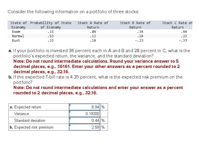 Consider the following information on a portfolio of three stocks:
State of Probability of State
Stock A Rate of
Economy
Boom
Normal
of Economy
Return
Stock B Rate of
Return
.15
Stock C Rate of
Return
04
.34
.48
.53
.12
.24
Bust
.22
.32
.18
-.23
-.37
a. If your portfolio is invested 36 percent each in A and B and 28 percent in C, what is the
portfolio's expected return, the variance, and the standard deviation?
Note: Do not round intermediate calculations. Round your variance answer to 5
decimal places, e.g., .16161. Enter your other answers as a percent rounded to 2
decimal places, e.g., 32.16.
b. If the expected T-bill rate is 4.35 percent, what is the expected risk premium on the
portfolio?
Note: Do not round intermediate calculations and enter your answer as a percent
rounded to 2 decimal places, e.g., 32.16.
a. Expected return
6.94 %
Variance
0.19200
Standard deviation
0.44 %
b. Expected risk premium
2.59 %