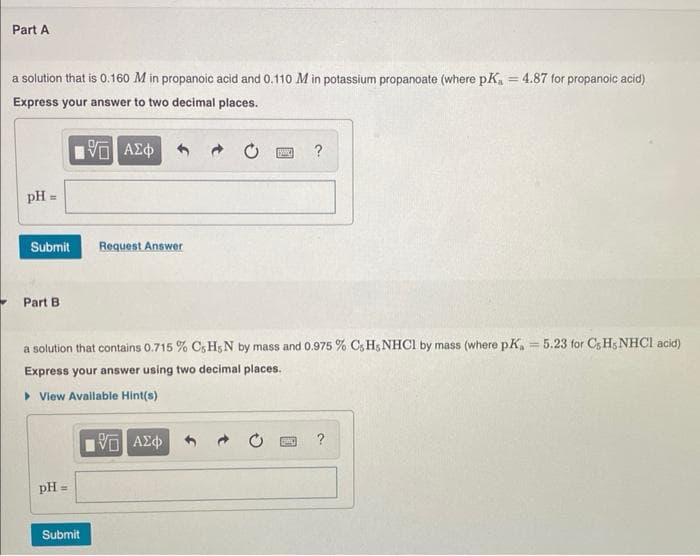 Part A
a solution that is 0.160 M in propanoic acid and 0.110 M in potassium propanoate (where pK₁ = 4.87 for propanoic acid)
Express your answer to two decimal places.
5 ΑΣΦ
pH =
Submit
Part B
pH =
Request Answer
a solution that contains 0.715 % C, HsN by mass and 0.975 % C, H, NHCl by mass (where pK, = 5.23 for C, H, NHCl acid)
Express your answer using two decimal places.
▸ View Available Hint(s)
Submit
SYARINC ?
15. ΑΣΦΑ
P
?