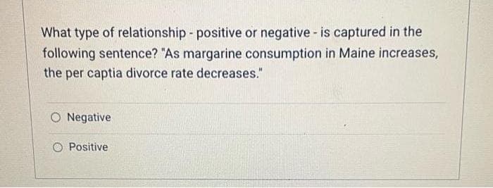 What type of relationship - positive or negative - is captured in the
following sentence? "As margarine consumption in Maine increases,
the per captia divorce rate decreases."
O Negative
O Positive