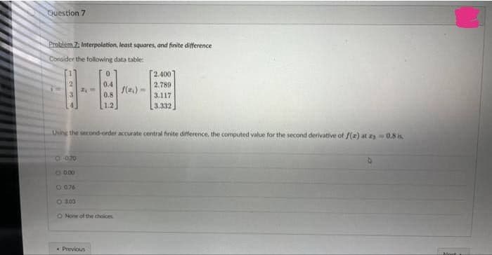 Question 7
Problem Z: Interpolation, least squares, and finite difference
Consider the following data table:
O 0.70
O 0:00
O 0.76
○ 3.03
0
0.4
0.8
1.2
Using the second-order accurate central finite difference, the computed value for the second derivative of f(a) at as-0.8 is
None of the choices
Previous
f(x) =
2.400
2.789
3.117
3.332
Mont