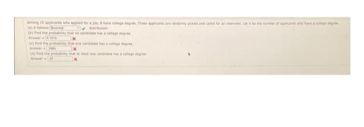 Among 15 applicants who applied for a job, 8 have college degree. Three applicants are randomly picked and called for an interview. Let x be the number of applicants who have a college degree
(a) X follows Binomial
distribution
(b) Find the probability that no candidate has a college degree.
Answer
1016
(c) Find the probability that one candidate has a college degree.
Answer 3484
x
(d) Find the probability that at most one candidate has a college degree
Answer 45