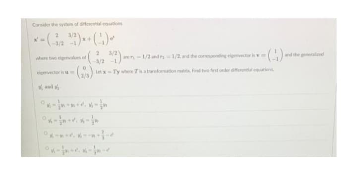 Consider the system of differential equations
× = (-3/2 ³/2)*+ (¹₁) ¹
x+
-1
2
3/2).
are r₁-1/2 and r= 1/2, and the corresponding eigenvector is v= - (-:-) and the generalized
-3/2-1
Let x-Ty where T is a transformation matrix. Find two first order differential equations,
where two eigenvalues of
0
-(2/3).
eigenvector is u
and
-+-+-