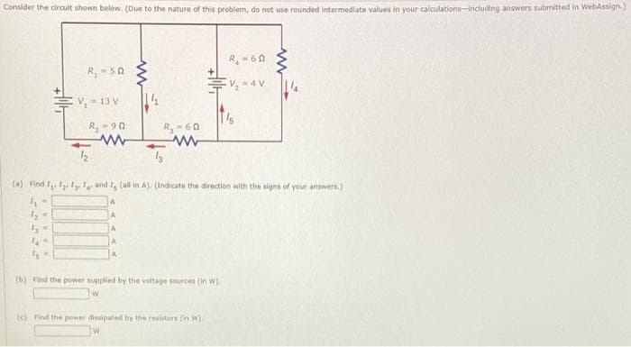 Consider the circuit shown below. (Due to the nature of this problem, do not use rounded intermediate values in your calculations including answers submitted in WebAssign.)
R₁ = 60
R₂-50
ELP
V₂-4V
V₁-13 V
R₂-90
R₂-60
www
www
13
12
Ty=
WO
www
(a) Find I fly and I, (all in A). (Indicate the direction with the signs of your answers.)
4-
1₂ =
(b) Find the power supplied by the voltage sources (in w).
(c) Find the power dissipated by the resistors (in W).