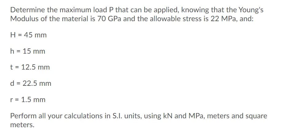 Determine the maximum load P that can be applied, knowing that the Young's
Modulus of the material is 70 GPa and the allowable stress is 22 MPa, and:
H = 45 mm
h = 15 mm
t = 12.5 mm
d = 22.5 mm
r = 1.5 mm
Perform all your calculations in S.I. units, using kN and MPa, meters and square
meters.
