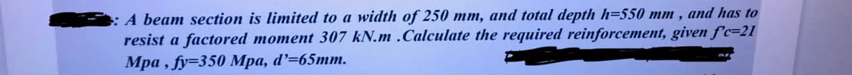 : A beam section is limited to a width of 250 mm, and total depth h=550 mm, and has to
resist a factored moment 307 kN.m .Calculate the required reinforcement, given f'c=21
Mpa, fy=350 Mpa, d'=65mm.