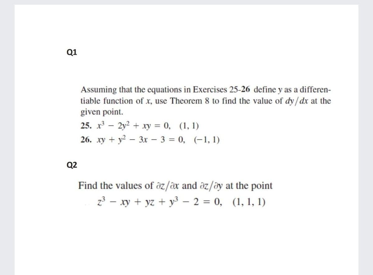 Q1
Assuming that the equations in Exercises 25-26 define y as a differen-
tiable function of x, use Theorem 8 to find the value of dy/dx at the
given point.
25. x – 2y2 + xy = 0, (1, 1)
26. xy + y2 – 3x – 3 = 0, (-1, 1)
Q2
Find the values of öz/äx and öz/öy at the point
z - xy + yz + y³ – 2 = 0, (1, 1, 1)
