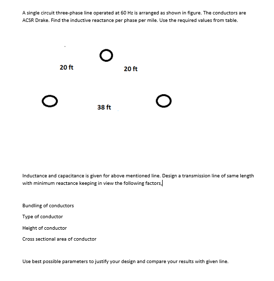 A single circuit three-phase line operated at 60 Hz is arranged as shown in figure. The conductors are
ACSR Drake. Find the inductive reactance per phase per mile. Use the required values from table.
20 ft
20 ft
38 ft
Inductance and capacitance is given for above mentioned line. Design a transmission line of same length
with minimum reactance keeping in view the following factors,
Bundling of conductors
Type of conductor
Height of conductor
Cross sectional area of conductor
Use best possible parameters to justify your design and compare your results with given line.
