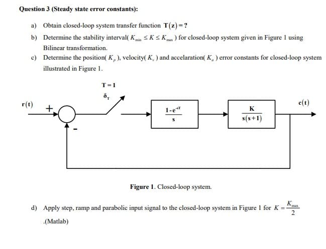 Question 3 (Steady state error constants):
a) Obtain closed-loop system transfer function T(z) =?
b) Determine the stability interval( K SKSKm ) for closed-loop system given in Figure I using
max
Bilinear transformation.
c) Determine the position( K, ), velocity( K, ) and accelaration( K, ) error constants for closed-loop system
illustrated in Figure 1.
T-1
r(t)
e(t)
+.
1-e"
K
s(s+1)
Figure 1. Closed-loop system.
K
d) Apply step, ramp and parabolic input signal to the closed-loop system in Figure 1 for K =
max
(Matlab)
