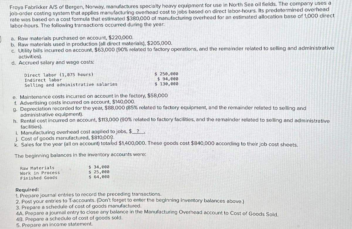 J
Froya Fabrikker A/S of Bergen, Norway, manufactures specialty heavy equipment for use in North Sea oil fields. The company uses a
job-order costing system that applies manufacturing overhead cost to jobs based on direct labor-hours. Its predetermined overhead
rate was based on a cost formula that estimated $380,000 of manufacturing overhead for an estimated allocation base of 1,000 direct
labor-hours. The following transactions occurred during the year:
a. Raw materials purchased on account, $220,000.
b. Raw materials used in production (all direct materials), $205,000.
c. Utility bills incurred on account, $63,000 (90% related to factory operations, and the remainder related to selling and administrative
activities).
d. Accrued salary and wage costs:
Direct labor (1,075 hours)
Indirect labor
Selling and administrative salaries
e. Maintenance costs incurred on account in the factory, $58,000
f. Advertising costs incurred on account, $140,000.
g. Depreciation recorded for the year, $88,000 (85% related to factory equipment, and the remainder related to selling and
administrative equipment).
h. Rental cost incurred on account, $113,000 (90 % related to factory facilities, and the remainder related to selling and administrative
facilities).
$ 250,000
$ 94,000
$ 130,000
i. Manufacturing overhead cost applied to jobs, $ ?
j. Cost of goods manufactured, $810,000.
k. Sales for the year (all on account) totaled $1,400,000. These goods cost $840,000 according to their job cost sheets.
The beginning balances in the inventory accounts were:
Raw Materials
Work in Process
Finished Goods
$ 34,000
$ 25,000
$ 64,000
Required:
1. Prepare journal entries to record the preceding transactions.
2. Post your entries to T-accounts. (Don't forget to enter the beginning inventory balances above.)
3. Prepare a schedule of cost of goods manufactured.
4A. Prepare a journal entry to close any balance in the Manufacturing Overhead account to Cost of Goods Sold.
4B. Prepare a schedule of cost of goods sold.
5. Prepare an income statement.