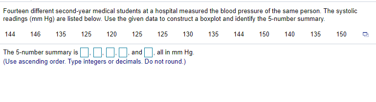 Fourteen different second-year medical students at a hospital measured the blood pressure of the same person. The systolic
readings (mm Hg) are listed below. Use the given data to construct a boxplot and identify the 5-number summary.
144
146
135
125
120
125
125
130
135
144
150
140
135
150
O0. and O, all in mm Hg.
The 5-number summary is
(Use ascending order. Type integers or decimals. Do not round.)
