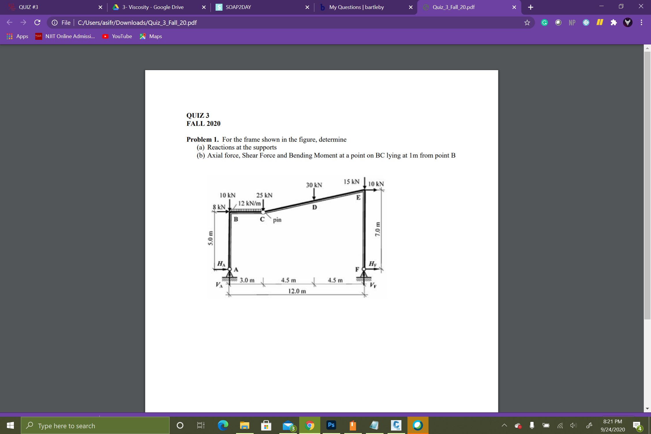 QUIZ 3
FALL 2020
Problem 1. For the frame shown in the figure, determine
(a) Reactions at the supports
(b) Axial force, Shear Force and Bending Moment at a point on BC lying at 1m from point B
15 kN
10 kN
30 kN
10 kN
25 kN
E
12 kN/m
8 kN
D
B
pin
HA
HF
F
3.0 m
4.5 m
4.5 m
12.0 m
Ps
5.0 m
7.0 m
