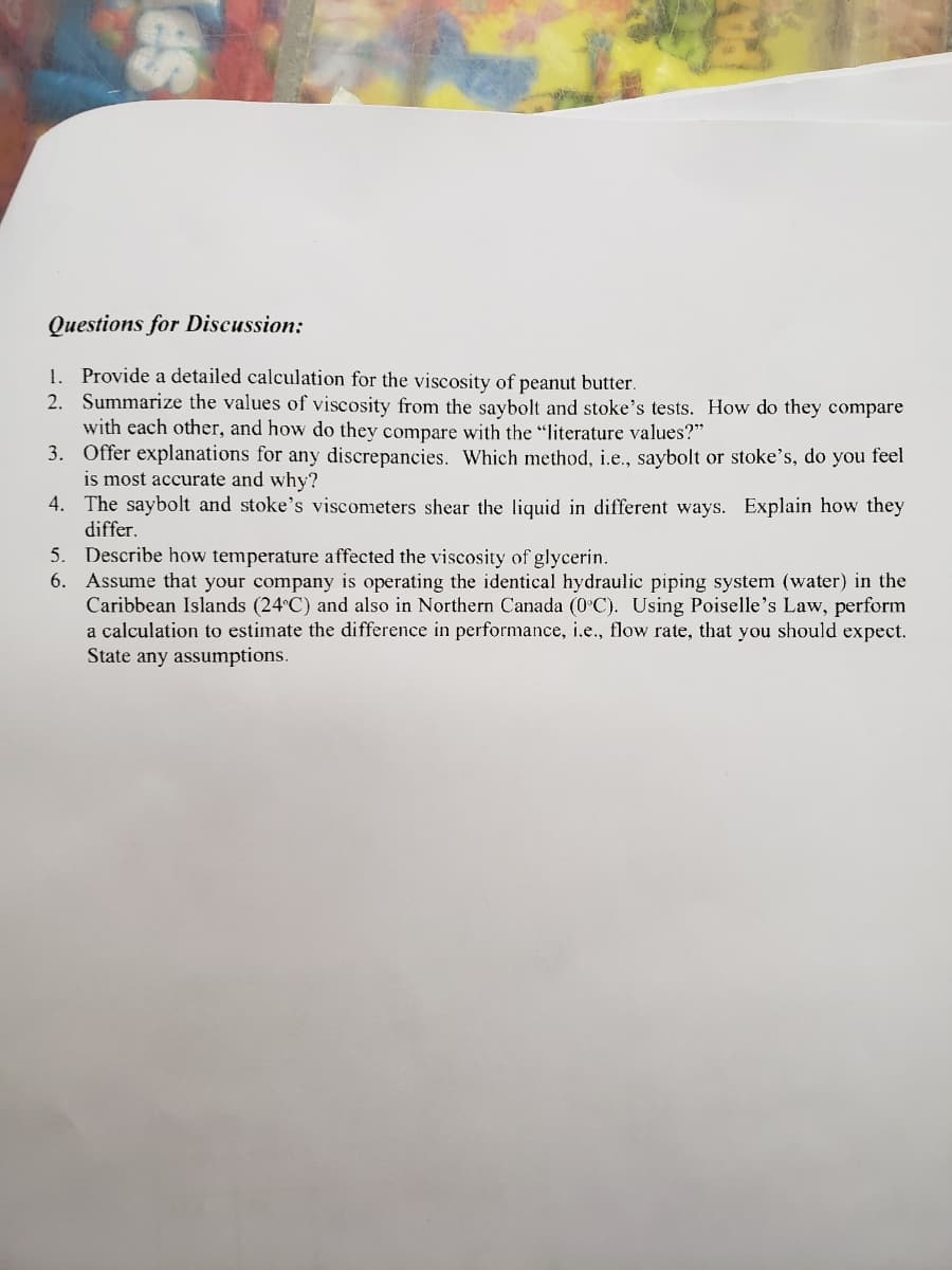 6. Assume that your company is operating the identical hydraulic piping system (water) in the
Caribbean Islands (24°C) and also in Northern Canada (0 C). Using Poiselle's Law, perform
a calculation to estimate the difference in performance, i.e., flow rate, that you should expect.
State any assumptions.
