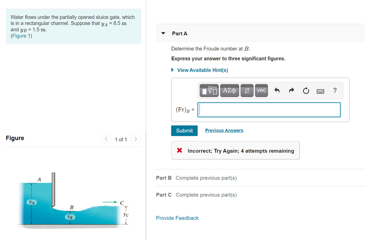 Water flows under the partially opened sluice gate, which
is in a rectangular channel. Suppose that
and yB = 1.5 m.
(Figure 1)
YA
= 8.5 m
Part A
Determine the Froude number at B.
Express your answer to three significant figures.
• View Available Hint(s)
V ΑΣΦ
?
vec
(Fr)B =
Submit
Previous Answers
Figure
1 of 1
>
X Incorrect; Try Again; 4 attempts remaining
A
Part B Complete previous part(s)
Part C Complete previous part(s)
YA
В
Ус
Ув
Provide Feedback
