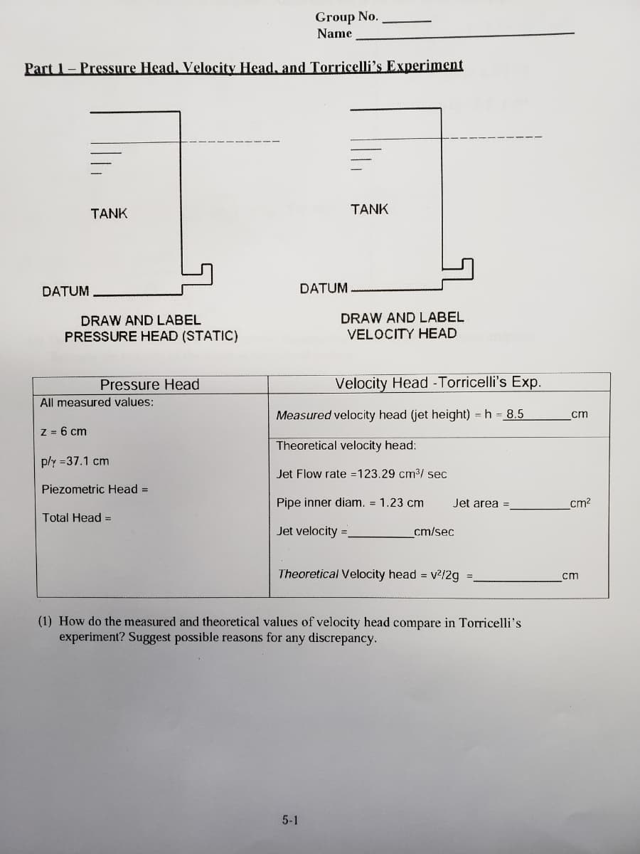 Group No.
Name
Part 1- Pressure Head, Velocity Head, and Torricelli's Experiment
TANK
ΤΑNK
DATUM
DATUM
DRAW AND LABEL
VELOCITY HEAD
DRAW AND LABEL
PRESSURE HEAD (STATIC)
Pressure Head
Velocity Head -Torricelli's Exp.
All measured values:
Measured velocity head (jet height) = h = 8.5
cm
z = 6 cm
Theoretical velocity head:
ply =37.1 cm
Jet Flow rate =123.29 cm3/ sec
Piezometric Head =
Pipe inner diam. = 1.23 cm
Jet area
cm?
Total Head =
Jet velocity =
cm/sec
Theoretical Velocity head = v?/2g =
ст
(1) How do the measured and theoretical values of velocity head compare in Torricelli's
experiment? Suggest possible reasons for any discrepancy.
5-1
