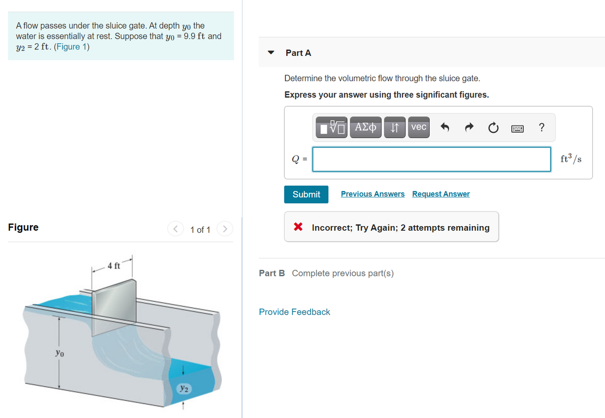 A flow passes under the sluice gate. At depth yo the
water is essentially at rest. Suppose that yo = 9.9 ft and
y2 = 2 ft. (Figure 1)
Part A
Determine the volumetric flow through the sluice gate.
Express your answer using three significant figures.
vec
?
Q =
ft /s
Submit
Previous Answers Request Answer
Figure
1 of 1
X Incorrect; Try Again; 2 attempts remaining
4 ft
Part B Complete previous part(s)
Provide Feedback
Yo
y2
