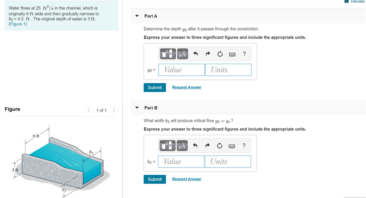 Review
Water flows at 25 ft³ /s in the channel, which is
originally 6 ft wide and then gradually narrows to
b2 = 4.5 ft . The original depth of water is 3 ft.
(Figure 1)
Part A
Determine the depth y2 after it passes through the constriction.
Express your answer to three significant figures and include the appropriate units.
HA
?
Value
Units
Y2 =
Submit
Request Answer
Part B
Figure
1 of 1
>
What width b2 will produce critical flow y2 = yc?
Express your answer to three significant figures and include the appropriate units.
6 ft
µA
b2
| Value
Units
b2 =
3 ft
Submit
Request Answer
