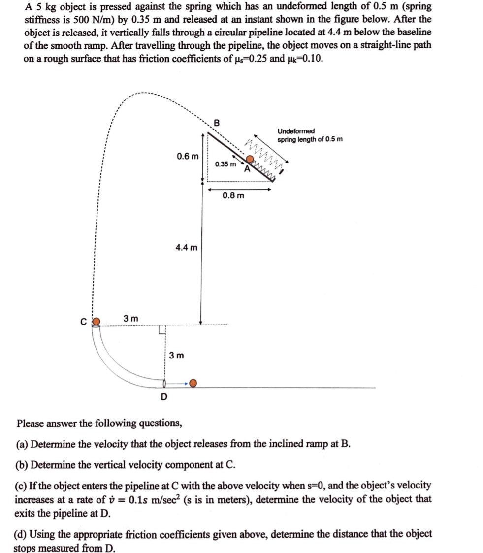 A 5 kg object is pressed against the spring which has an undeformed length of 0.5 m (spring
stiffness is 500 N/m) by 0.35 m and released at an instant shown in the figure below. After the
object is released, it vertically falls through a circular pipeline located at 4.4 m below the baseline
of the smooth ramp. After travelling through the pipeline, the object moves on a straight-line path
on a rough surface that has friction coefficients of s=0.25 and µ=0.10.
Undeformed
spring length of 0.5 m
0.6 m
Owwww
0.35 m
0.8 m
4.4 m
3 m
3 m
Please answer the following questions,
(a) Determine the velocity that the object releases from the inclined ramp at B.
(b) Determine the vertical velocity component at C.
(c) If the object enters the pipeline at C with the above velocity when s=0, and the object's velocity
increases at a rate of v = 0.1s m/sec? (s is in meters), determine the velocity of the object that
exits the pipeline at D.
(d) Using the appropriate friction coefficients given above, determine the distance that the object
stops measured from D.
