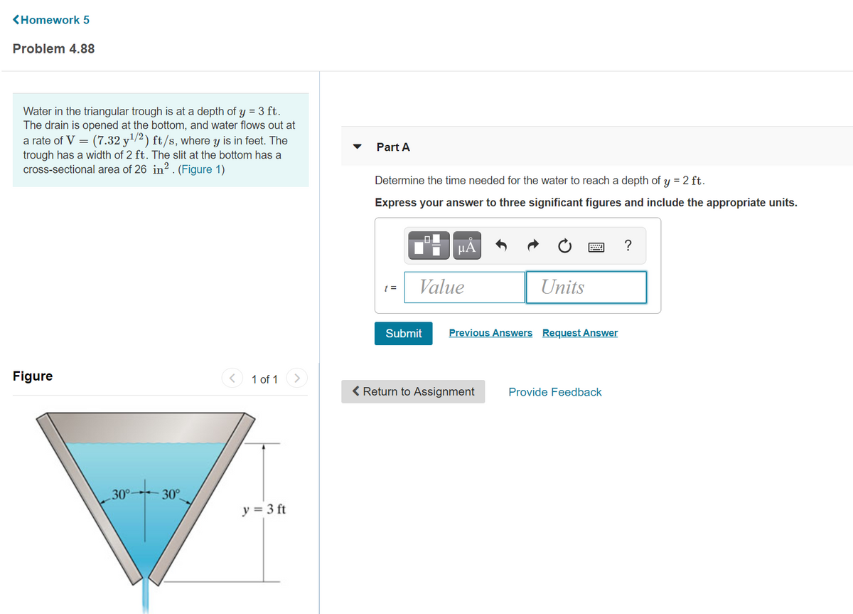 (Homework 5
Problem 4.88
Water in the triangular trough is at a depth of y = 3 ft.
The drain is opened at the bottom, and water flows out at
a rate of V = (7.32 y'/2) ft/s, where y is in feet. The
trough has a width of 2 ft. The slit at the bottom has a
cross-sectional area of 26 in? . (Figure 1)
Part A
Determine the time needed for the water to reach a depth of y = 2 ft.
Express your answer to three significant figures and include the appropriate units.
Value
Units
t =
Submit
Previous Answers Request Answer
Figure
1 of 1
>
( Return to Assignment
Provide Feedback
30°-
30°
y = 3 ft
