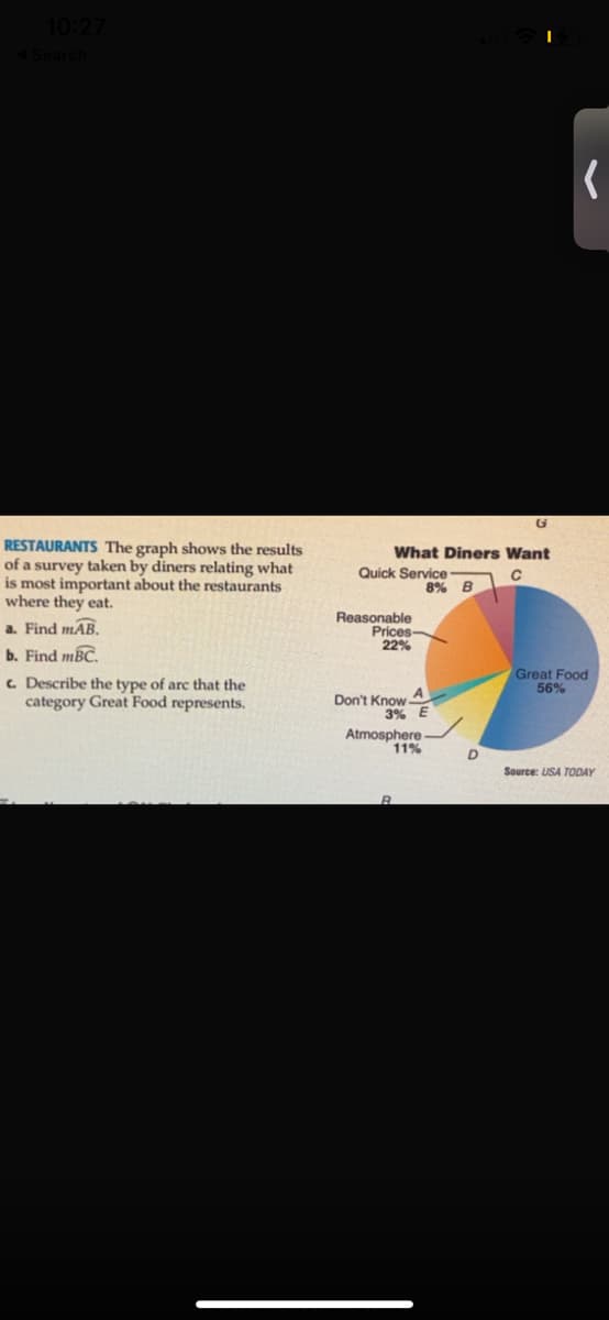 RESTAURANTS The graph shows the results
of a survey taken by diners relating what
is most important about the restaurants
where they eat.
What Diners Want
Quick Service
8% B
Reasonable
Prices
22%
a. Find mAB.
b. Find mBC.
c Describe the type of arc that the
category Great Food represents.
Great Food
56%
A
Don't Know
3% E
Atmosphere -
11%
D
Source: USA TODAY
