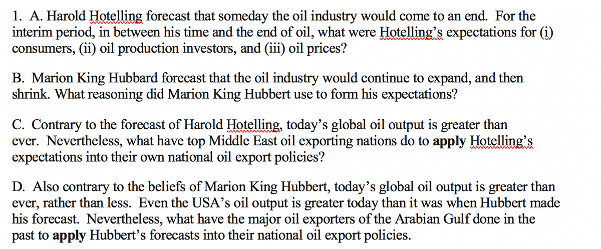 1. A. Harold Hotelling forecast that someday the oil industry would come to an end. For the
interim period, in between his time and the end of oil, what were Hotelling's expectations for (i)
consumers, (ii) oil production investors, and (iii) oil prices?
B. Marion King Hubbard forecast that the oil industry would continue to expand, and then
shrink. What reasoning did Marion King Hubbert use to form his expectations?
C. Contrary to the forecast of Harold Hotelling, today's global oil output is greater than
ever. Nevertheless, what have top Middle East oil exporting nations do to apply Hotelling's
expectations into their own national oil export policies?
D. Also contrary to the beliefs of Marion King Hubbert, today's global oil output is greater than
ever, rather than less. Even the USA's oil output is greater today than it was when Hubbert made
his forecast. Nevertheless, what have the major oil exporters of the Arabian Gulf done in the
past to apply Hubbert's forecasts into their national oil export policies.
