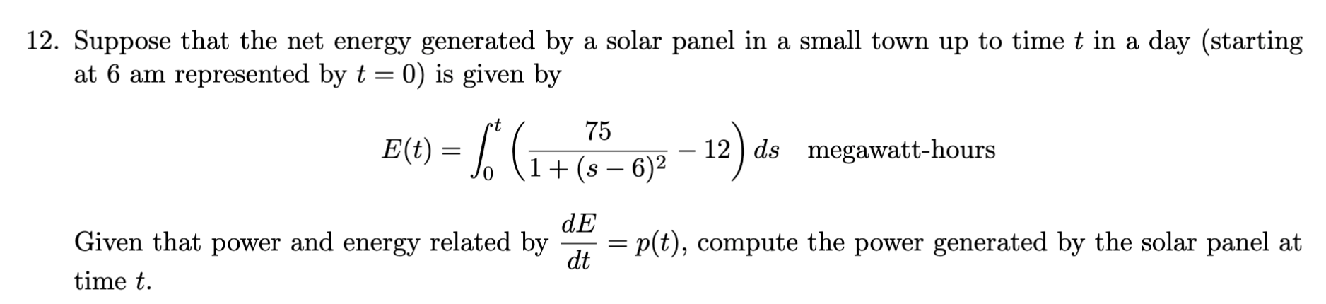 Suppose that the net energy generated by a solar panel in a small town up to time t in a day (starting
at 6 am represented by t = 0) is given by
t
75
E(t) = /' (G
6)² – 12 ) ds megawatt-hours
1+(s –
dE
Given that power and energy related by
= p(t), compute the power generated by the solar panel at
dt
||
time t.
