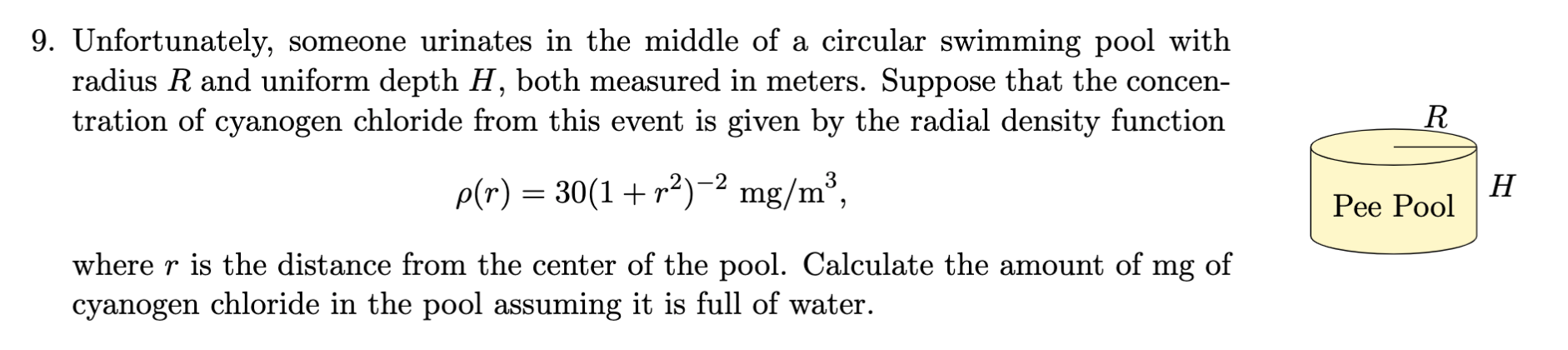 9. Unfortunately, someone urinates in the middle of a circular swimming pool with
radius R and uniform depth H, both measured in meters. Suppose that the concen-
tration of cyanogen chloride from this event is given by the radial density function
R
p(r) = 30(1+ r²)-² mg/m³,
H
Рее Роol
where r is the distance from the center of the pool. Calculate the amount of mg of
cyanogen chloride in the pool assuming it is full of water.
