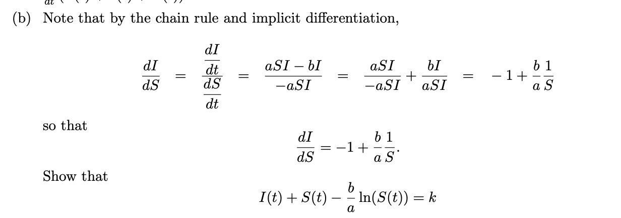 (b) Note that by the chain rule and implicit differentiation,
dI
aSI – bI
aSI
+
-aSI
6 1
– 1+
dI
bI
dt
dS
-
dS
-aSI
aSI
a
dt
so that
b 1
-1+
a S
dI
dS
Show that
I(t) + S(t)
In(S(t)) = k
a
||
||
