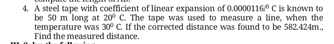 4. A steel tape with coefficient of linear expansion of 0.0000116/0 C is known to
be 50 m long at 200 C. The tape was used to measure a line, when the
temperature was 30º C. If the corrected distance was found to be 582.424m.,
Find the measured distance.
