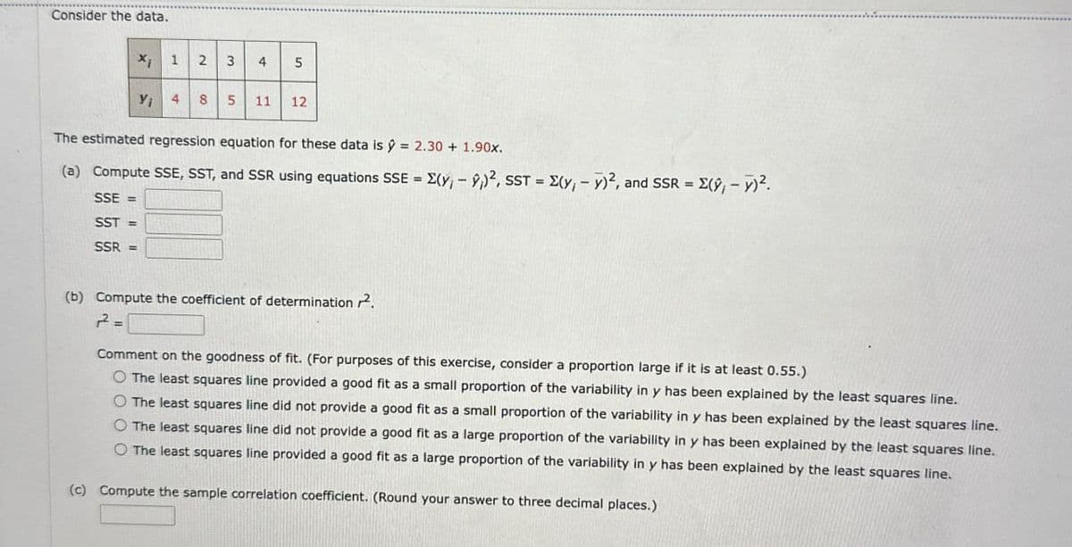 Consider the data.
xi
1
2 3 4 5
Yi
4
85 11 12
The estimated regression equation for these data is ŷ = 2.30 + 1.90x.
(a) Compute SSE, SST, and SSR using equations SSE (y,-9)2, SST (y, v)2, and SSR (9,-y)².
SSE=
SST=
SSR=
=
-
(b) Compute the coefficient of determination ².
12² =
Comment on the goodness of fit. (For purposes of this exercise, consider a proportion large if it is at least 0.55.)
O The least squares line provided a good fit as a small proportion of the variability in y has been explained by the least squares line.
O The least squares line did not provide a good fit as a small proportion of the variability in y has been explained by the least squares line.
O The least squares line did not provide a good fit as a large proportion of the variability in y has been explained by the least squares line.
The least squares line provided a good fit as a large proportion of the variability in y has been explained by the least squares line.
(c) Compute the sample correlation coefficient. (Round your answer to three decimal places.)