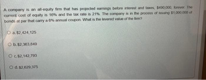 A company is an all-equity firm that has projected earnings before interest and taxes, $490,000, forever The
current cost of equity is 16% and the tax rate is 21%. The company is in the process of issuing $1,000,000 of
bonds at par that carry a 6% annual coupon. What is the levered value of the firm?
O a. $2,424,125
O b. $2,363,849
O c. $2,142,793
O d. $2,629,375