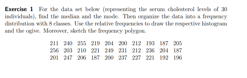 Exercise 1 For the data set below (representing the serum cholesterol levels of 30
individuals), find the median and the mode. Then organize the data into a frequency
distribution with 8 classes. Use the relative frequencies to draw the respective histogram
and the ogive. Moreover, sketch the frequency polygon.
211 240 255 219 204 200 212 193 187 205
256 203 210 221 249 231 212 236 204 187
201 247 206 187 200 237 227 221 192 196
