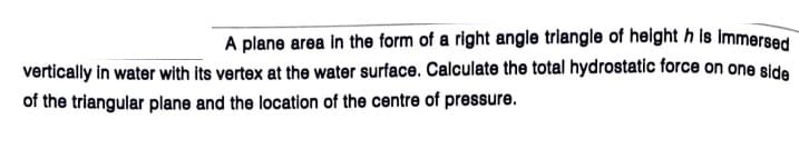 A plane area in the form of a right angle triangle of helght h is immersed
vertically in water with its vertex at the water surface. Calculate the total hydrostatic force on one side
of the triangular plane and the location of the centre of pressure.
