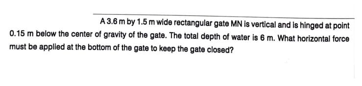 A 3.6 m by 1.5 m wide rectangular gate MN is vertical and is hinged at point
0.15 m below the center of gravity of the gate. The total depth of water is 6 m. What horizontal force
must be applied at the bottom of the gate to keep the gate closed?
