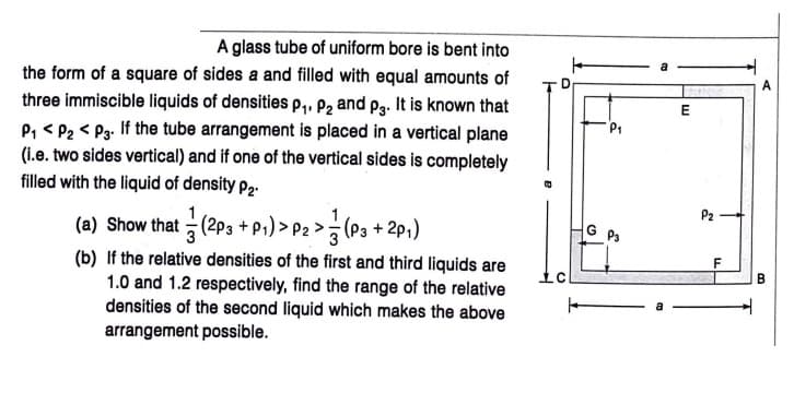 A glass tube of uniform bore is bent into
the form of a square of sides a and filled with equal amounts of
A
three immiscible liquids of densities p, P2 and p3. It is known that
P, < P2 < P3. If the tube arrangement is placed in a vertical plane
(i.e. two sides vertical) and if one of the vertical sides is completely
filled with the liquid of density P2-
E
P2
(a) Show that (2P3 + p;) > P2 > (P3 + 2p;)
G P3
(b) If the relative densities of the first and third liquids are
1.0 and 1.2 respectively, find the range of the relative
densities of the second liquid which makes the above
arrangement possible.
B.
