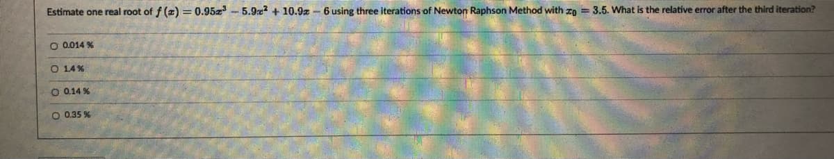 Estimate one real root of f (z) = 0.95 - 5.9re? + 10.9% – 6 using three iterations of Newton Raphson Method with zo = 3.5. What is the relative error after the third iteration?
O 0.014 %
O 14%
O 0,14 %
O 0.35 %
