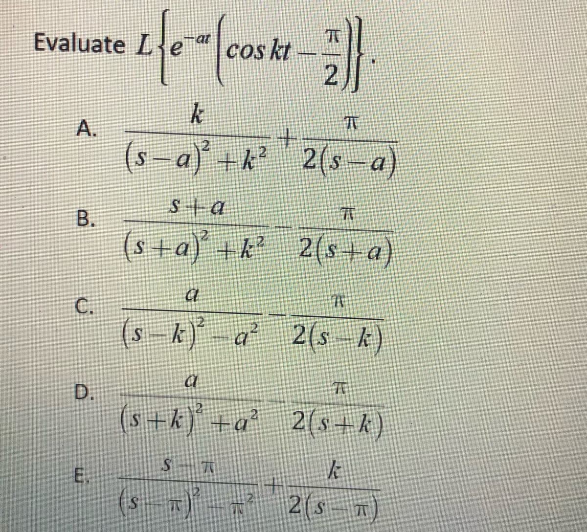 Evaluate Le
at
Cos kt
k
A.
- a) +k?2(s- a
s+ a
B.
(s+a) +k 2(s+a)
С.
2
(s-k)*-a*
2(s-k)
D.
(s+k) +a²
2(s+k)
E.
(s – T)* - R
2(s -x)
2.

