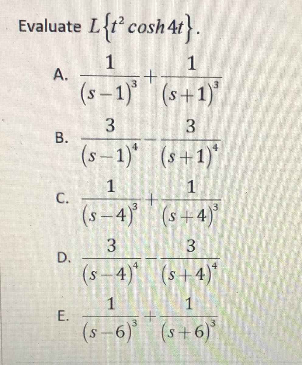 Evaluate L{t° cosh4t}
1
1
A.
(s – 1) (s+1)'
3.
(s-1)* (s+1)*
1
C.
(s-4)' (s+4)
D.
(s -4)* (s+4)*
1
1
(s –6) (s+6)*
1.
3.
3.
3.
B.
E.
