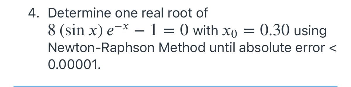 4. Determine one real root of
8 (sin x) e¯* – 1 = 0 with xo = 0.30 using
Newton-Raphson Method until absolute error <
0.00001.
