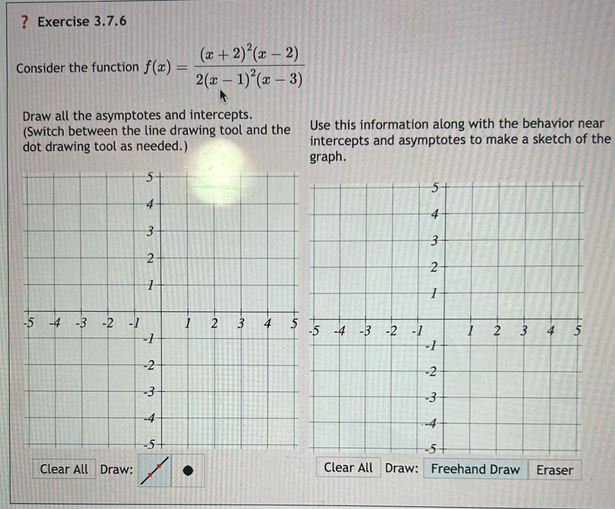 ? Exercise 3.7.6
Consider the function f(x) =
(x+2)2(x-2)
2(x-1)(x-3)
Draw all the asymptotes and intercepts.
(Switch between the line drawing tool and the
dot drawing tool as needed.)
Use this information along with the behavior near
intercepts and asymptotes to make a sketch of the
graph.
5
4
3
2
1
1
5
4
3
2
1
-5 -4 -3 -2
-1
1
2 3
4
5
-5-4-3 -2 -1
1
2
3
4 5
-]
-1
-2
-2
-3
-3
-4
-4
-5
-5
Clear All Draw:
Clear All Draw: Freehand Draw Eraser